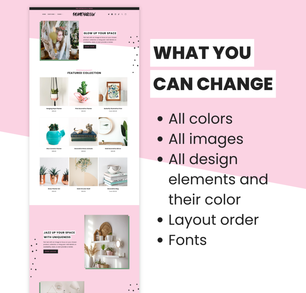 Feminine Shopify theme, Honey Glow Shopify template. This Shopify theme has a ton of elements you can change. You can edit all colors, all images, all design elements and their color, layout order, and fonts.